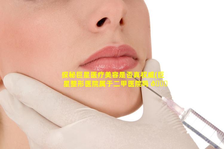 探秘巨星医疗美容是否真权威(巨星整形医院属于二甲医院吗 🐟 )